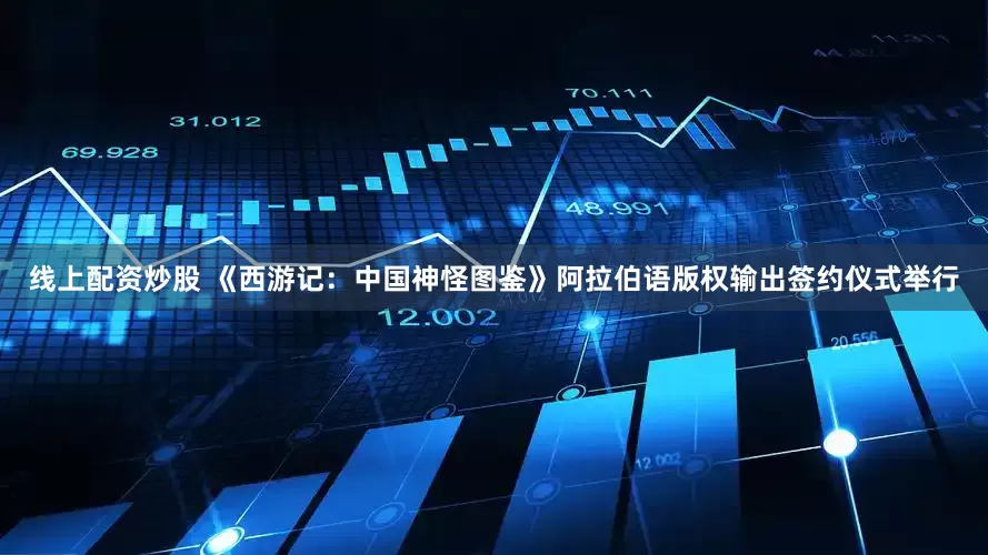 线上配资炒股 《西游记：中国神怪图鉴》阿拉伯语版权输出签约仪式举行