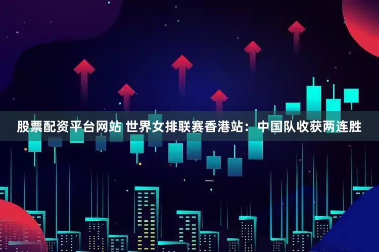 股票配资平台网站 世界女排联赛香港站：中国队收获两连胜
