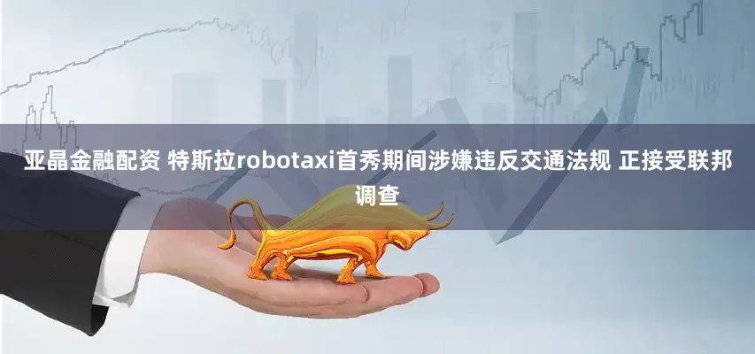 亚晶金融配资 特斯拉robotaxi首秀期间涉嫌违反交通法规 正接受联邦调查