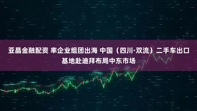 亚晶金融配资 率企业组团出海 中国（四川·双流）二手车出口基地赴迪拜布局中东市场