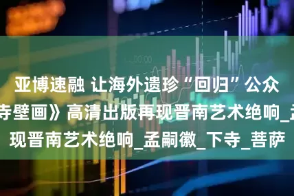 亚博速融 让海外遗珍“回归”公众视野——《广胜寺壁画》高清出版再现晋南艺术绝响_孟嗣徽_下寺_菩萨