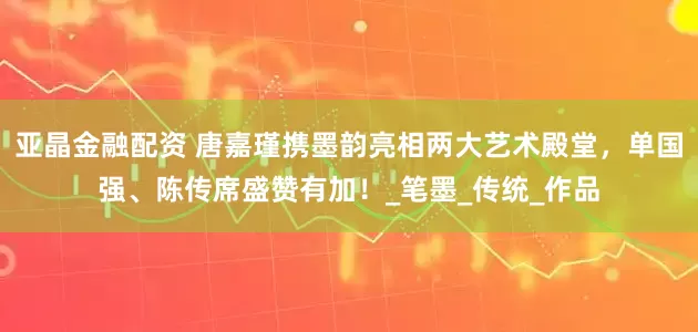 亚晶金融配资 唐嘉瑾携墨韵亮相两大艺术殿堂，单国强、陈传席盛赞有加！_笔墨_传统_作品