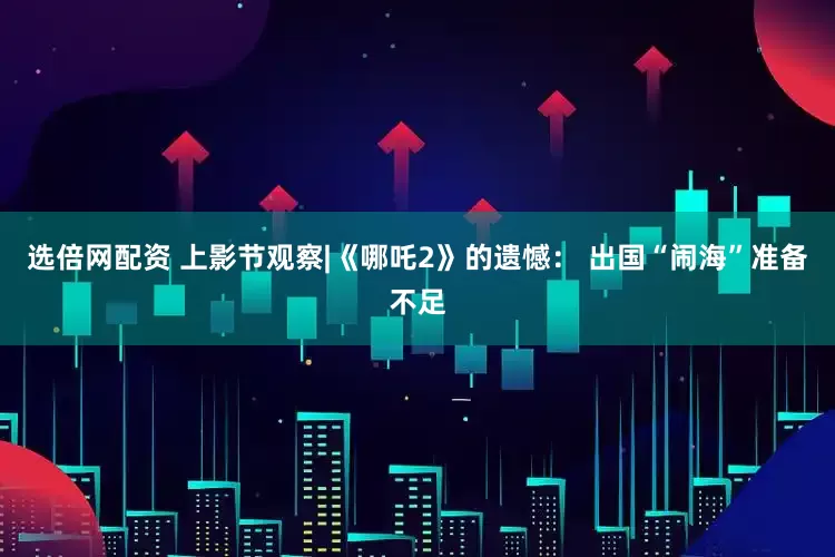 选倍网配资 上影节观察|《哪吒2》的遗憾： 出国“闹海”准备不足