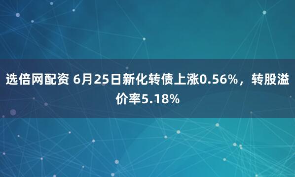 选倍网配资 6月25日新化转债上涨0.56%，转股溢价率5.18%