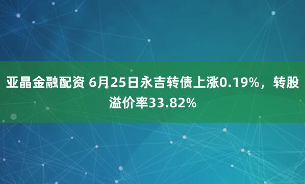 亚晶金融配资 6月25日永吉转债上涨0.19%，转股溢价率33.82%