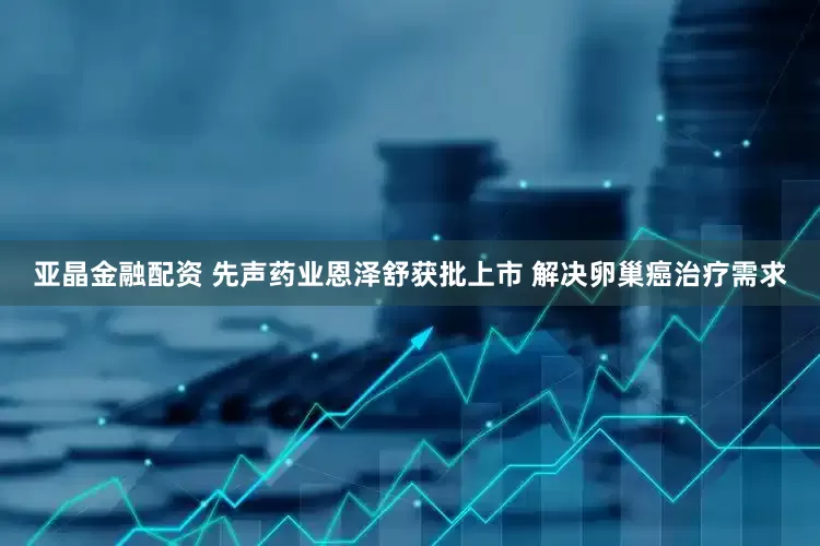 亚晶金融配资 先声药业恩泽舒获批上市 解决卵巢癌治疗需求