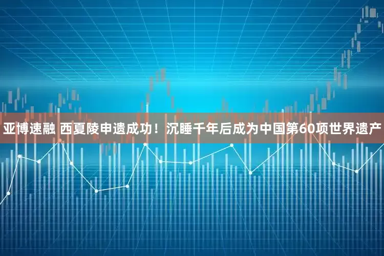 亚博速融 西夏陵申遗成功！沉睡千年后成为中国第60项世界遗产