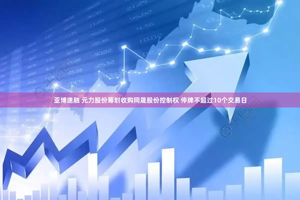 亚博速融 元力股份筹划收购同晟股份控制权 停牌不超过10个交易日