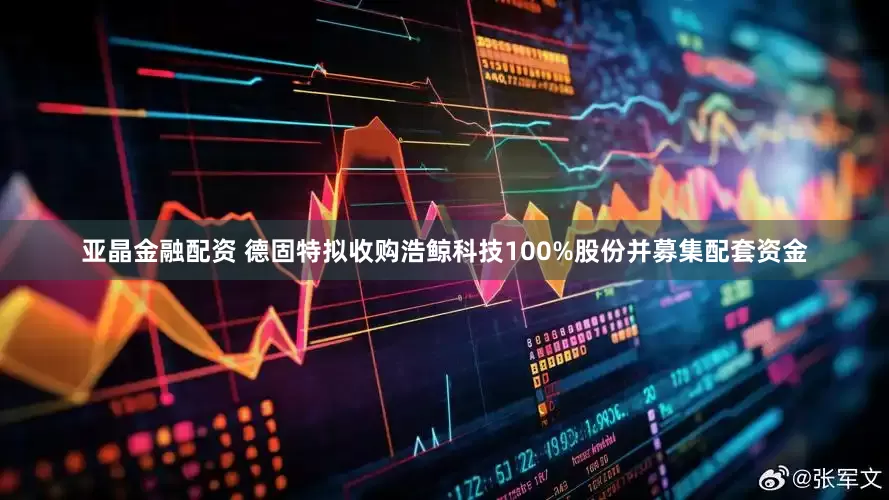 亚晶金融配资 德固特拟收购浩鲸科技100%股份并募集配套资金