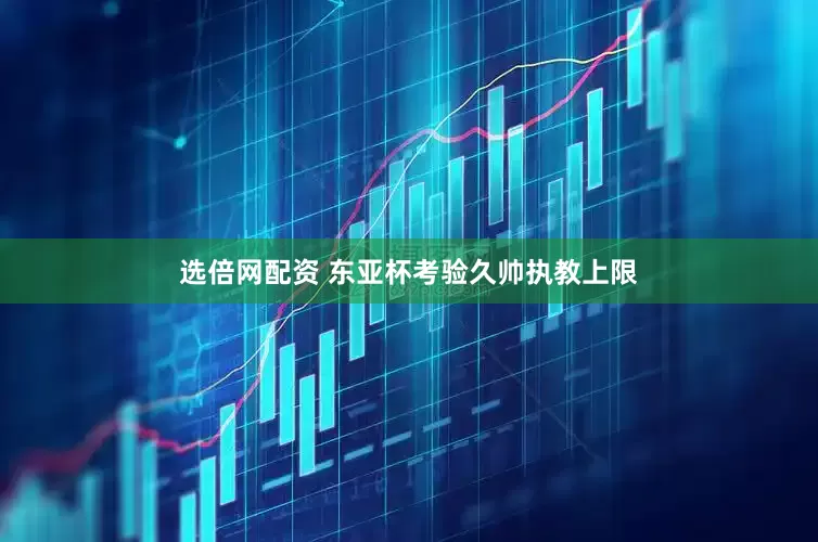 选倍网配资 东亚杯考验久帅执教上限