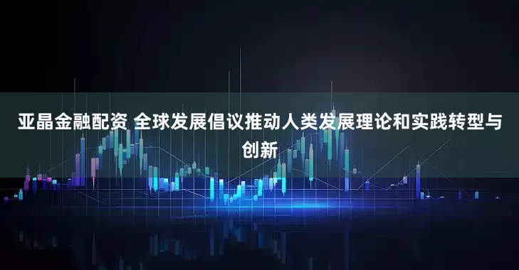 亚晶金融配资 全球发展倡议推动人类发展理论和实践转型与创新