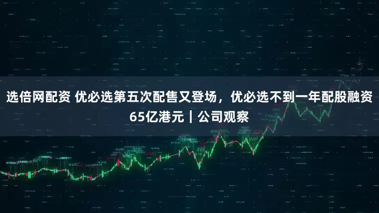 选倍网配资 优必选第五次配售又登场，优必选不到一年配股融资65亿港元｜公司观察