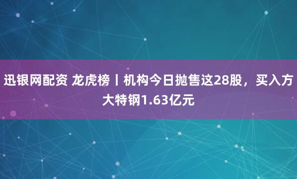 迅银网配资 龙虎榜丨机构今日抛售这28股，买入方大特钢1.63亿元