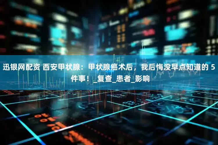 迅银网配资 西安甲状腺：甲状腺癌术后，我后悔没早点知道的 5 件事！_复查_患者_影响