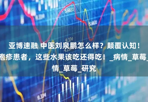 亚博速融 中医刘泉鹏怎么样？颠覆认知！带状疱疹患者，这些水果该吃还得吃！_病情_草莓_研究