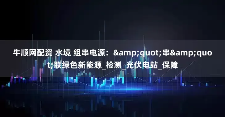 牛顺网配资 水境 组串电源：&quot;串&quot;联绿色新能源_检测_光伏电站_保障