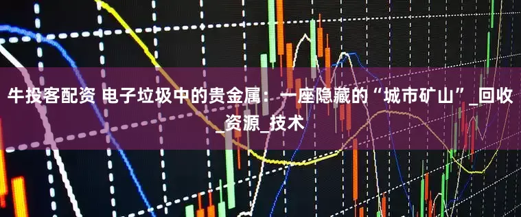牛投客配资 电子垃圾中的贵金属：一座隐藏的“城市矿山”_回收_资源_技术