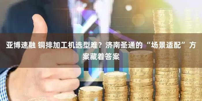 亚博速融 铜排加工机选型难？济南圣通的 “场景适配” 方案藏着答案
