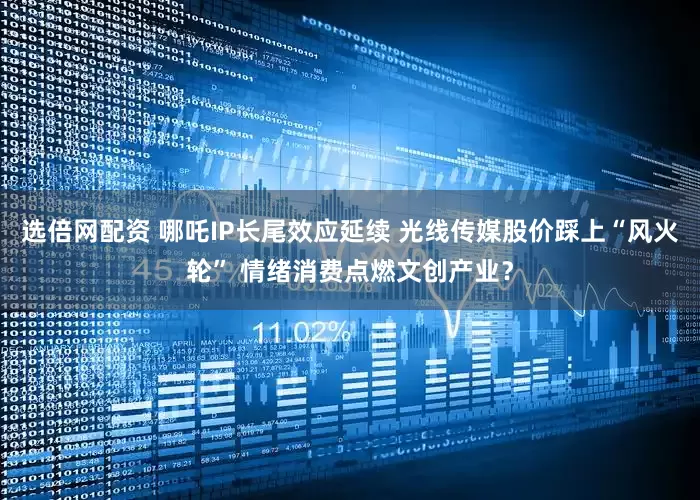 选倍网配资 哪吒IP长尾效应延续 光线传媒股价踩上“风火轮” 情绪消费点燃文创产业？