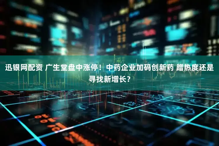 迅银网配资 广生堂盘中涨停！中药企业加码创新药 蹭热度还是寻找新增长？