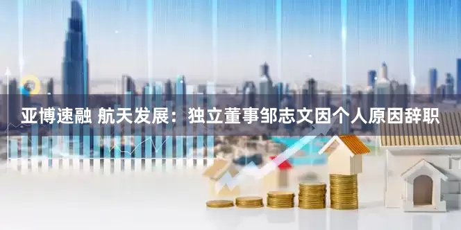 亚博速融 航天发展：独立董事邹志文因个人原因辞职